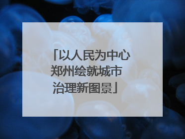 以人民为中心 郑州绘就城市治理新图景
