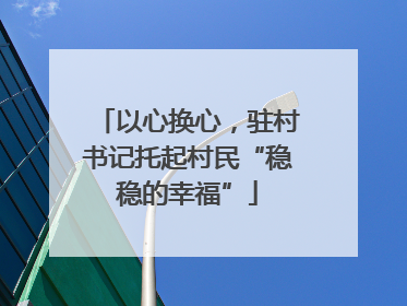 以心换心，驻村书记托起村民“稳稳的幸福”