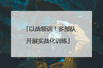 以战领训！多部队开展实战化训练