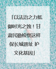 以法治之力抵御时光之蚀！甘肃民勤检察这样保长城遗址 护文化基因