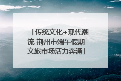 传统文化+现代潮流 荆州市端午假期文旅市场活力奔涌