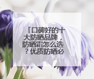 口碑好的十大防晒品牌，防晒霜怎么选？优质防晒必备选择！
