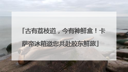 古有荔枝道，今有神鲜盒！卡萨帝冰箱邀您共赴胶东鲜旅