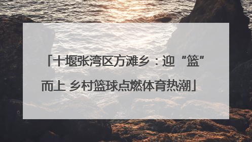 十堰张湾区方滩乡：迎“篮”而上 乡村篮球点燃体育热潮