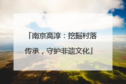 南京高淳：挖掘村落传承，守护非遗文化