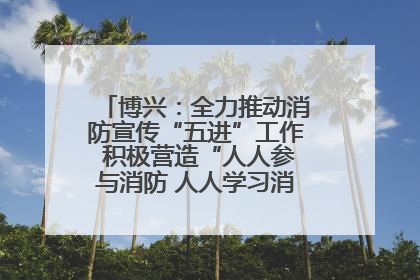 博兴：全力推动消防宣传“五进”工作 积极营造“人人参与消防 人人学习消防”的良好氛围