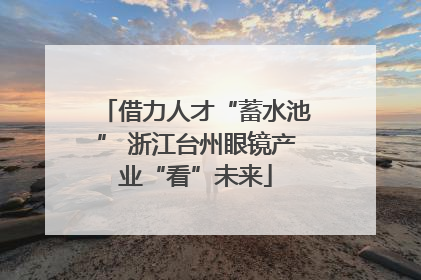 借力人才“蓄水池” 浙江台州眼镜产业“看”未来