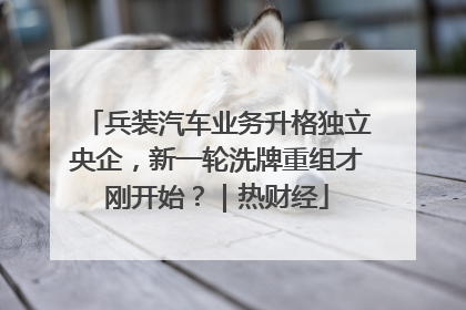 兵装汽车业务升格独立央企，新一轮洗牌重组才刚开始？｜热财经