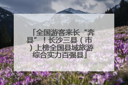 全国游客来长“奔县”！长沙三县（市）上榜全国县域旅游综合实力百强县
