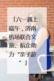 六一遇上端午，济南机场联合文旅、航企助力“亲子游”