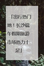 出行热门地！长沙端午假期旅游市场热力十足
