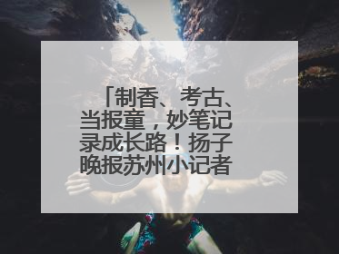 制香、考古、当报童，妙笔记录成长路！扬子晚报苏州小记者特刊焕新登场