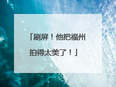 刷屏！他把福州拍得太美了！