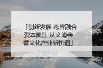 创新发展 跨界融合 资本聚焦 从文博会看文化产业新机遇