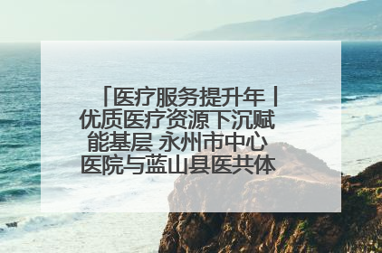 医疗服务提升年丨优质医疗资源下沉赋能基层 永州市中心医院与蓝山县医共体总院共筑健康屏障