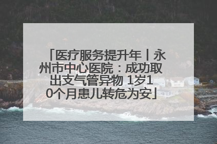 医疗服务提升年丨永州市中心医院：成功取出支气管异物 1岁10个月患儿转危为安