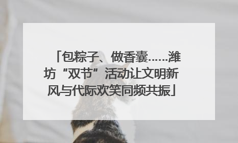 包粽子、做香囊……潍坊“双节”活动让文明新风与代际欢笑同频共振