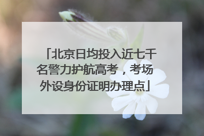 北京日均投入近七千名警力护航高考，考场外设身份证明办理点
