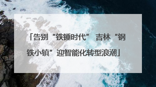告别“铁锤时代” 吉林“钢铁小镇”迎智能化转型浪潮