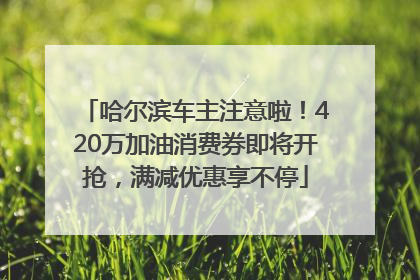 哈尔滨车主注意啦！420万加油消费券即将开抢，满减优惠享不停