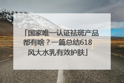 国家唯一认证祛斑产品都有啥？一篇总结618风大水乳有效护肤