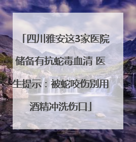 四川雅安这3家医院储备有抗蛇毒血清 医生提示：被蛇咬伤别用酒精冲洗伤口