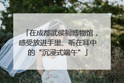 在成都武侯祠博物馆，感受放进手里、听在耳中的“沉浸式端午”