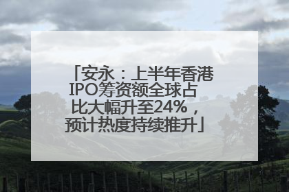 安永：上半年香港IPO筹资额全球占比大幅升至24%，预计热度持续推升
