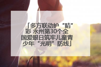 多方联动护“睛”彩 永州第30个全国爱眼日筑牢儿童青少年“光明”防线