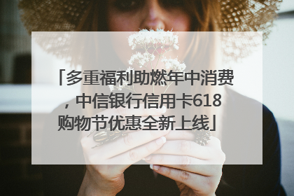 多重福利助燃年中消费，中信银行信用卡618购物节优惠全新上线