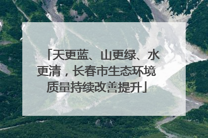 天更蓝、山更绿、水更清，长春市生态环境质量持续改善提升