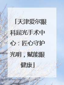 天津爱尔眼科屈光手术中心：匠心守护光明，赋能眼健康