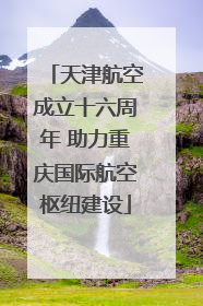 天津航空成立十六周年 助力重庆国际航空枢纽建设