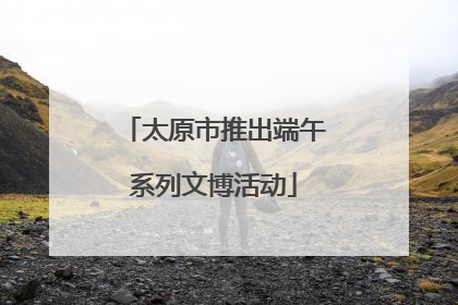 太原市推出端午系列文博活动