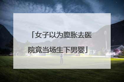 女子以为腹胀去医院竟当场生下男婴