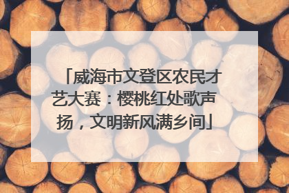 威海市文登区农民才艺大赛：樱桃红处歌声扬，文明新风满乡间