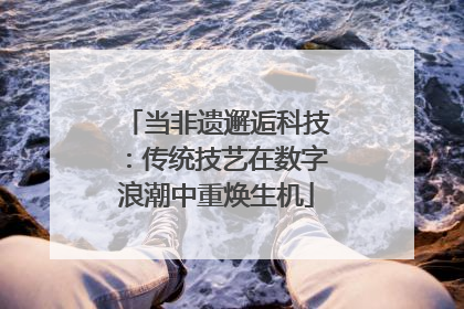 当非遗邂逅科技：传统技艺在数字浪潮中重焕生机
