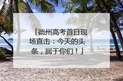 德州高考首日现场直击：今天的头条，属于你们！
