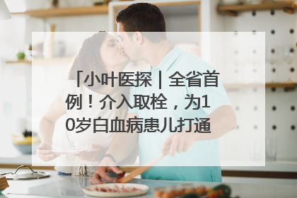 小叶医探｜全省首例！介入取栓，为10岁白血病患儿打通生命之“脉”