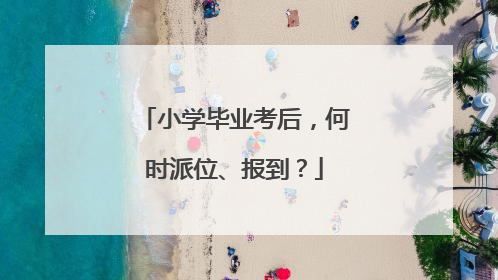 小学毕业考后，何时派位、报到？