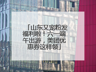 山东又宠粉发福利啦！六一端午出游，美团优惠券这样领