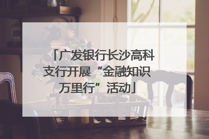 广发银行长沙高科支行开展“金融知识万里行”活动