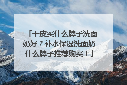干皮买什么牌子洗面奶好？补水保湿洗面奶什么牌子推荐购买！