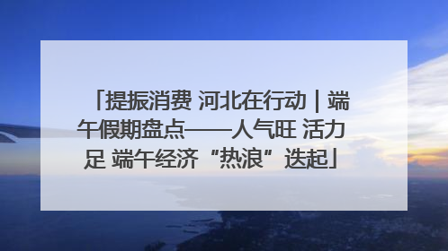 提振消费 河北在行动｜端午假期盘点——人气旺 活力足 端午经济“热浪”迭起