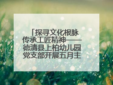 探寻文化根脉 传承工匠精神——德清县上柏幼儿园党支部开展五月主题党日活动