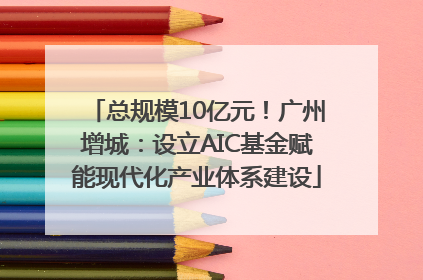 总规模10亿元！广州增城：设立AIC基金赋能现代化产业体系建设