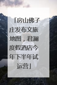 房山佛子庄发布文旅地图，君澜度假酒店今年下半年试运营