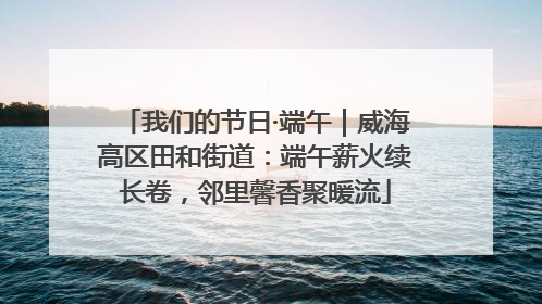 我们的节日·端午｜威海高区田和街道：端午薪火续长卷，邻里馨香聚暖流