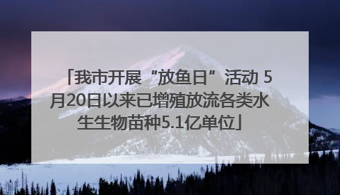 我市开展“放鱼日”活动 5月20日以来已增殖放流各类水生生物苗种5.1亿单位