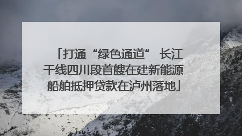 打通“绿色通道” 长江干线四川段首艘在建新能源船舶抵押贷款在泸州落地
